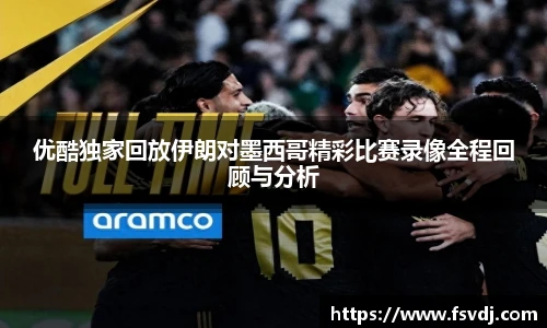 优酷独家回放伊朗对墨西哥精彩比赛录像全程回顾与分析